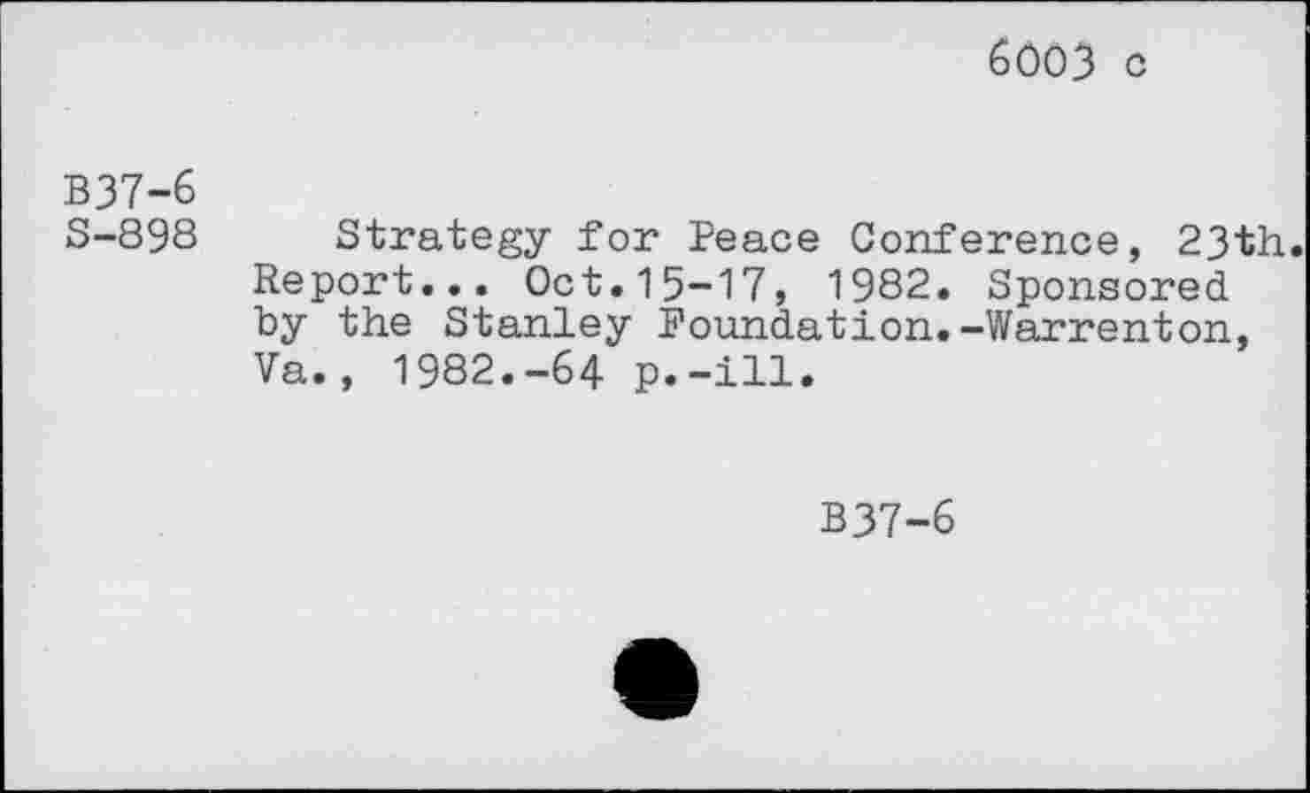 ﻿6003 c
B37-6
S-898
Strategy for Peace Conference, 23th. Report... Oct.15-17, 1982. Sponsored by the Stanley Foundation.-Warrenton, Va., 1982.-64 p.-ill.
B37-6